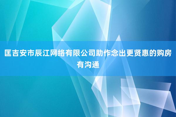 匡吉安市辰江网络有限公司助作念出更贤惠的购房有沟通